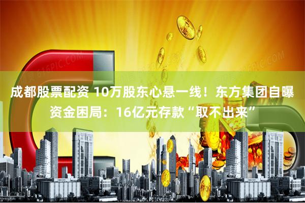 成都股票配资 10万股东心悬一线！东方集团自曝资金困局：16亿元存款“取不出来”