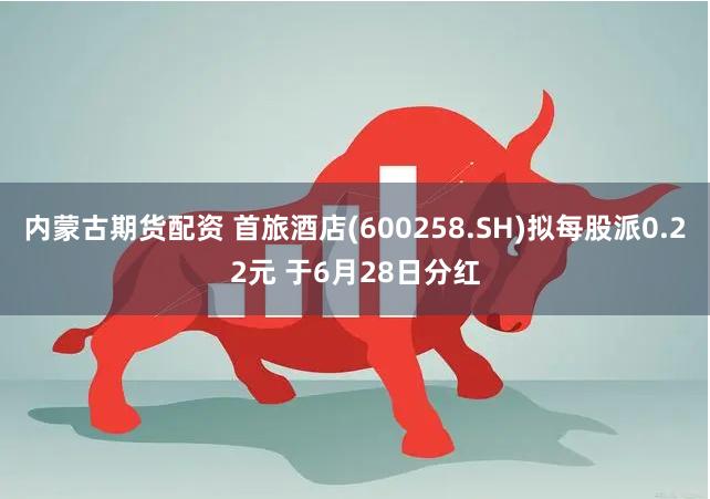 内蒙古期货配资 首旅酒店(600258.SH)拟每股派0.22元 于6月28日分红