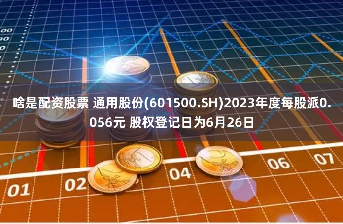 啥是配资股票 通用股份(601500.SH)2023年度每股派0.056元 股权登记日为6月26日