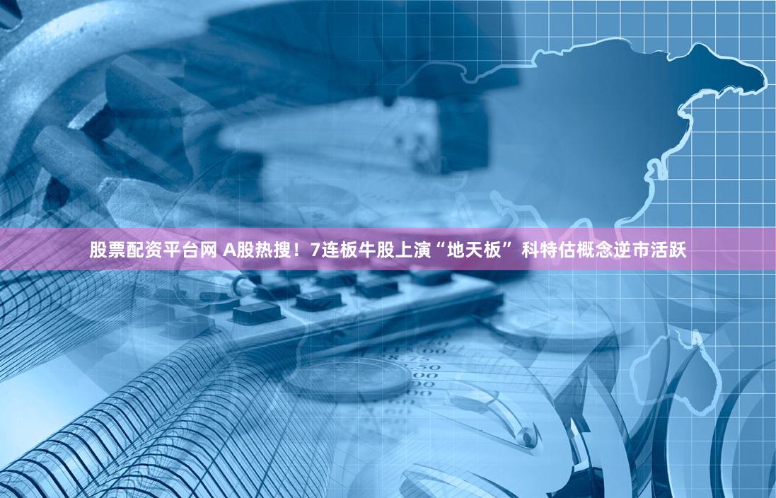 股票配资平台网 A股热搜！7连板牛股上演“地天板” 科特估概念逆市活跃