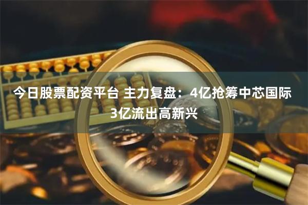 今日股票配资平台 主力复盘：4亿抢筹中芯国际 3亿流出高新兴