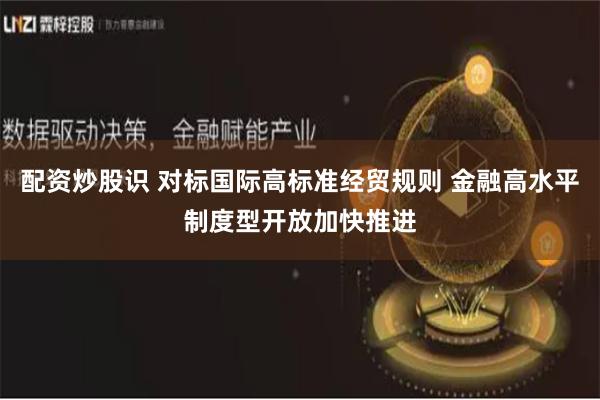 配资炒股识 对标国际高标准经贸规则 金融高水平制度型开放加快推进