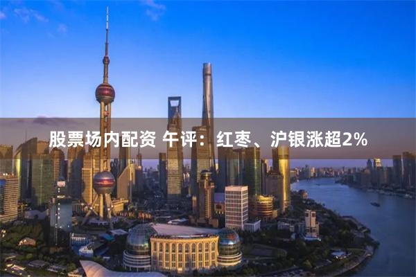 股票场内配资 午评：红枣、沪银涨超2%