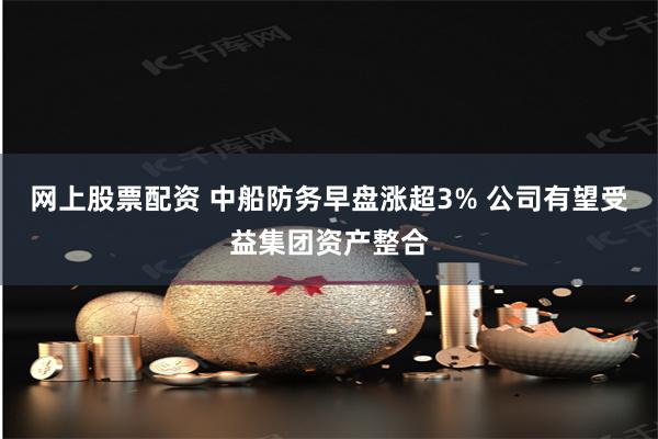 网上股票配资 中船防务早盘涨超3% 公司有望受益集团资产整合