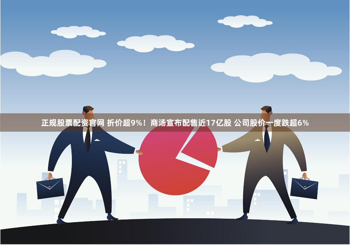 正规股票配资官网 折价超9%！商汤宣布配售近17亿股 公司股价一度跌超6%
