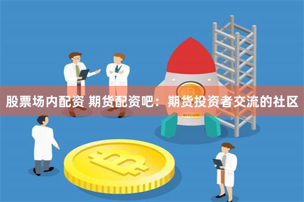 股票场内配资 期货配资吧：期货投资者交流的社区