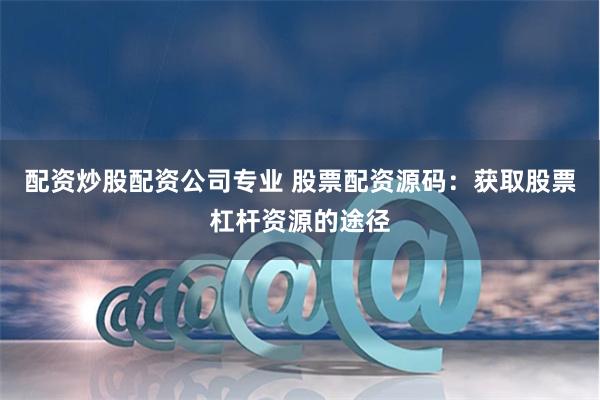 配资炒股配资公司专业 股票配资源码：获取股票杠杆资源的途径