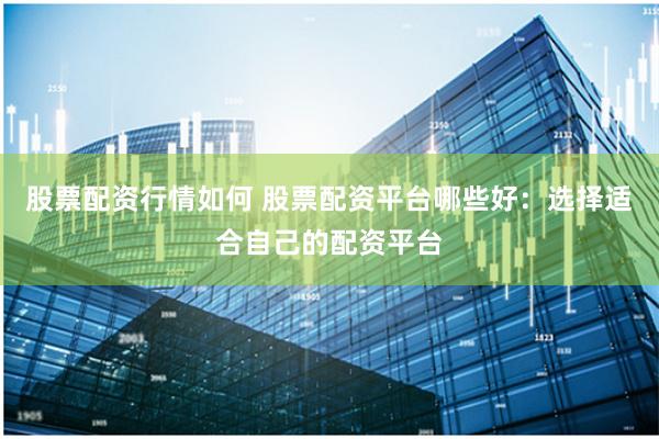 股票配资行情如何 股票配资平台哪些好：选择适合自己的配资平台