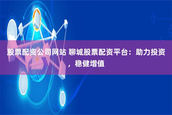 股票配资公司网站 聊城股票配资平台：助力投资，稳健增值