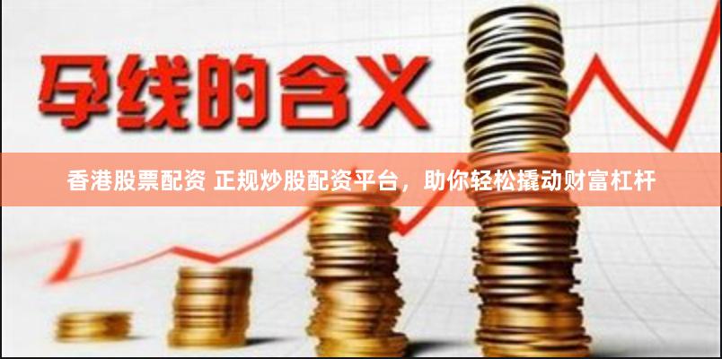 香港股票配资 正规炒股配资平台，助你轻松撬动财富杠杆