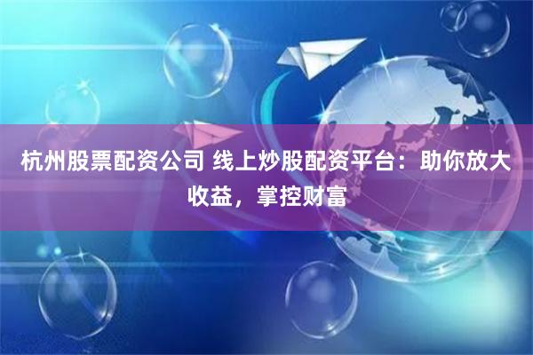 杭州股票配资公司 线上炒股配资平台：助你放大收益，掌控财富