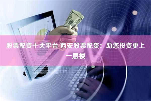 股票配资十大平台 西安股票配资：助您投资更上一层楼