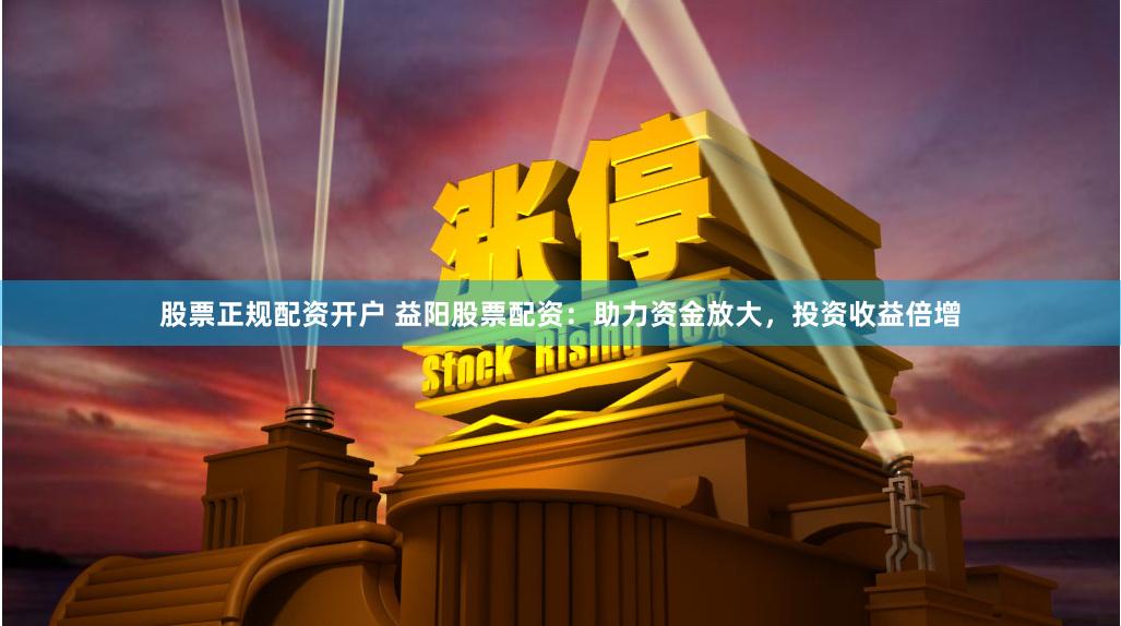 股票正规配资开户 益阳股票配资：助力资金放大，投资收益倍增
