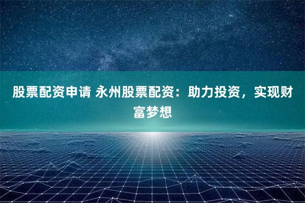 股票配资申请 永州股票配资：助力投资，实现财富梦想