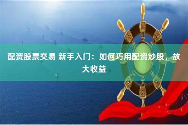 配资股票交易 新手入门：如何巧用配资炒股，放大收益