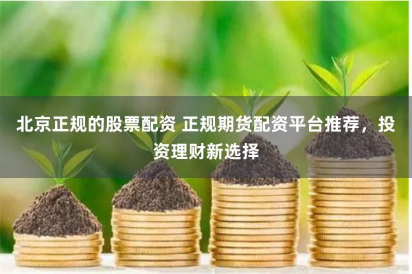 北京正规的股票配资 正规期货配资平台推荐，投资理财新选择