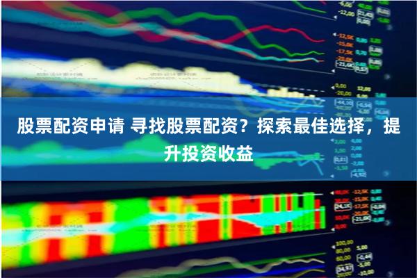 股票配资申请 寻找股票配资？探索最佳选择，提升投资收益