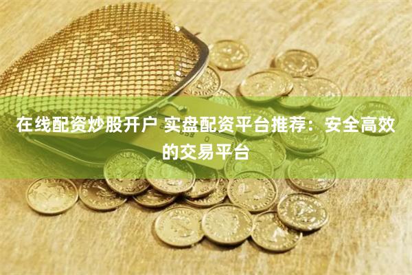 在线配资炒股开户 实盘配资平台推荐：安全高效的交易平台