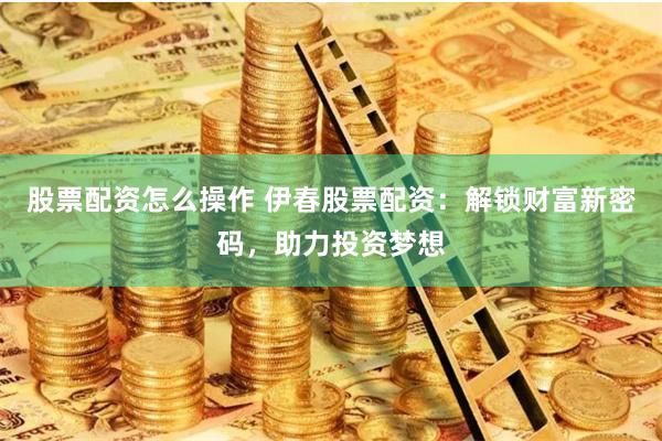 股票配资怎么操作 伊春股票配资：解锁财富新密码，助力投资梦想