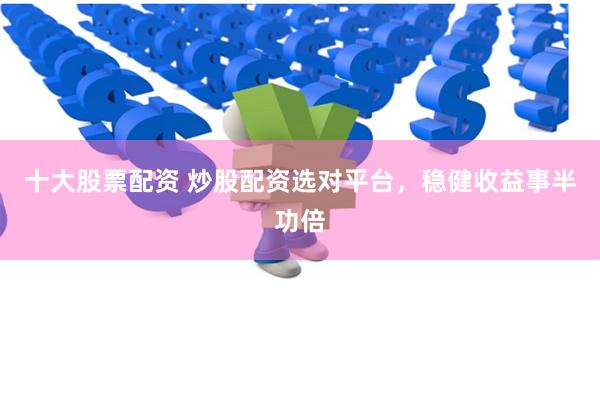 十大股票配资 炒股配资选对平台，稳健收益事半功倍