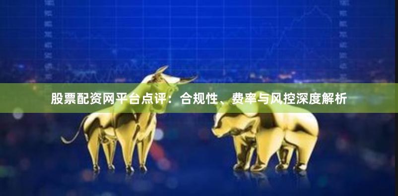 股票配资网平台点评：合规性、费率与风控深度解析