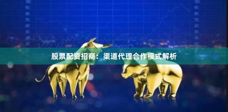 股票配资招商:渠道代理合作模式解析