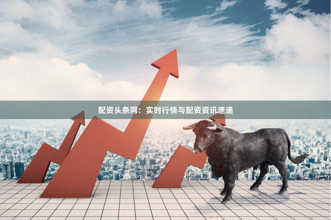 配资头条网：实时行情与配资资讯速递