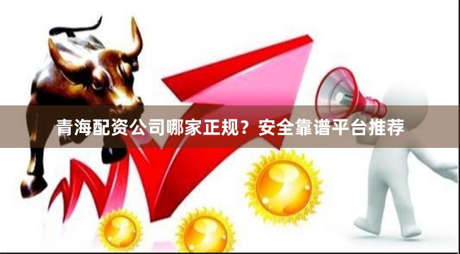 青海配资公司哪家正规？安全靠谱平台推荐