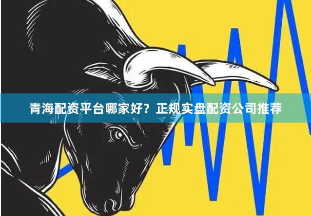 青海配资平台哪家好？正规实盘配资公司推荐